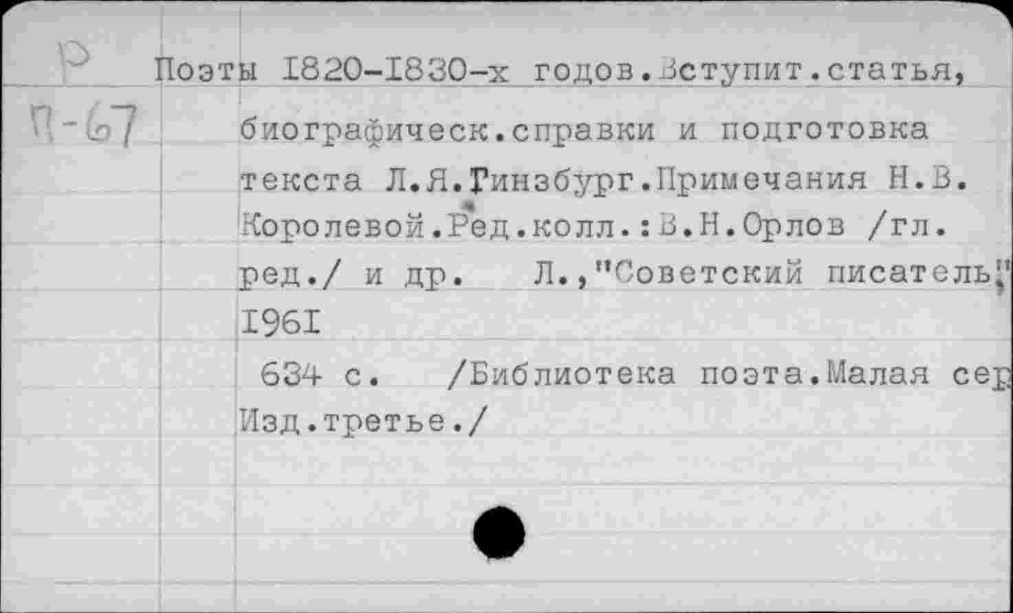 ﻿р
Поэты 1820-1830-х годов.Вступит.статья, биографическ.справки и подготовка текста Л.Я.Гинзбург.Примечания Н.В. Королевой.Ред.колл.:В.Н.Орлов /гл. ред./ и др. Л., "Советский писатель’’ 1961
634 с. /Библиотека поэта.Малая сер Изд.третье./